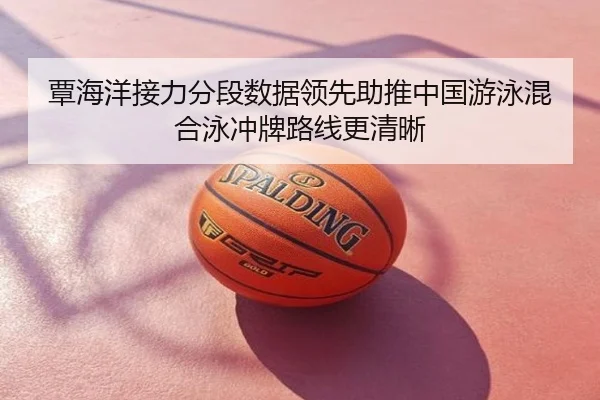 覃海洋接力分段数据领先助推中国游泳混合泳冲牌路线更清晰