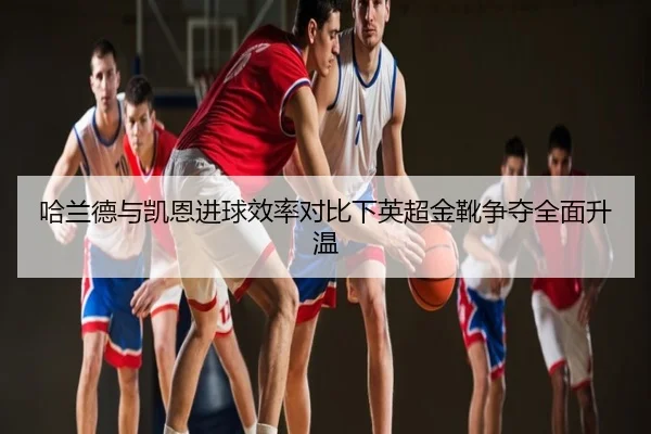 哈兰德与凯恩进球效率对比下英超金靴争夺全面升温