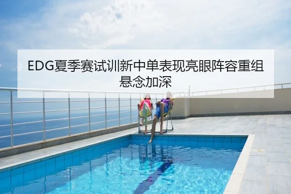 EDG夏季赛试训新中单表现亮眼阵容重组悬念加深