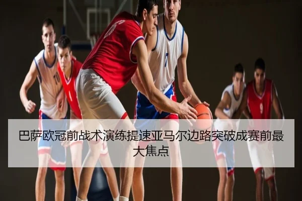 巴萨欧冠前战术演练提速亚马尔边路突破成赛前最大焦点