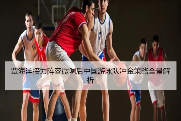 覃海洋接力阵容微调后中国游泳队冲金策略全景解析