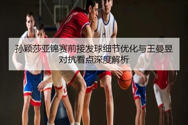 孙颖莎亚锦赛前接发球细节优化与王曼昱对抗看点深度解析