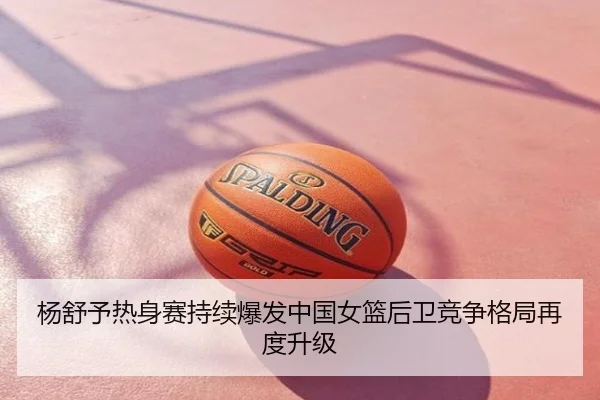 杨舒予热身赛持续爆发中国女篮后卫竞争格局再度升级