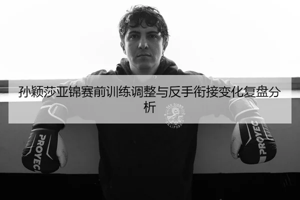 孙颖莎亚锦赛前训练调整与反手衔接变化复盘分析