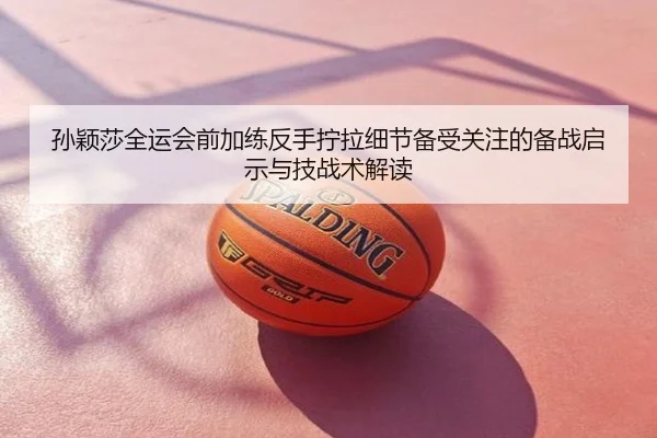 孙颖莎全运会前加练反手拧拉细节备受关注的备战启示与技战术解读