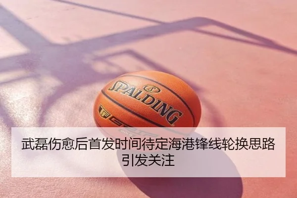 武磊伤愈后首发时间待定海港锋线轮换思路引发关注