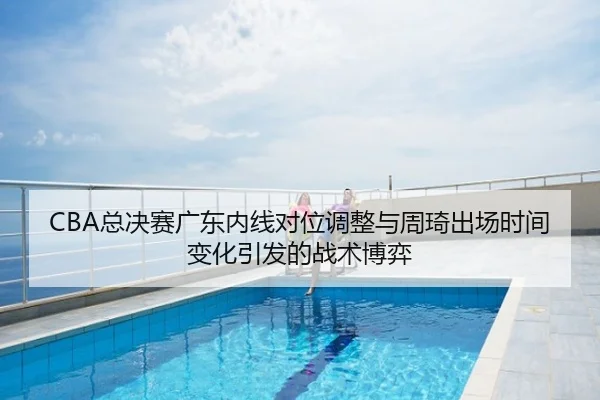 CBA总决赛广东内线对位调整与周琦出场时间变化引发的战术博弈