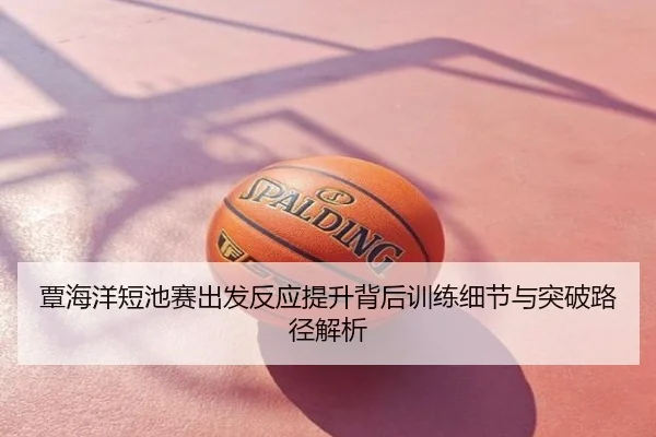 覃海洋短池赛出发反应提升背后训练细节与突破路径解析
