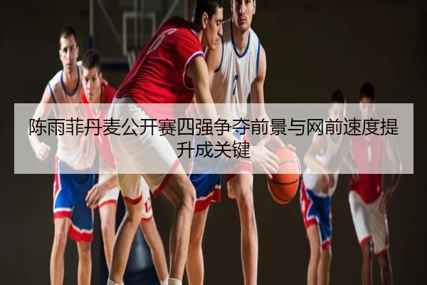 陈雨菲丹麦公开赛四强争夺前景与网前速度提升成关键